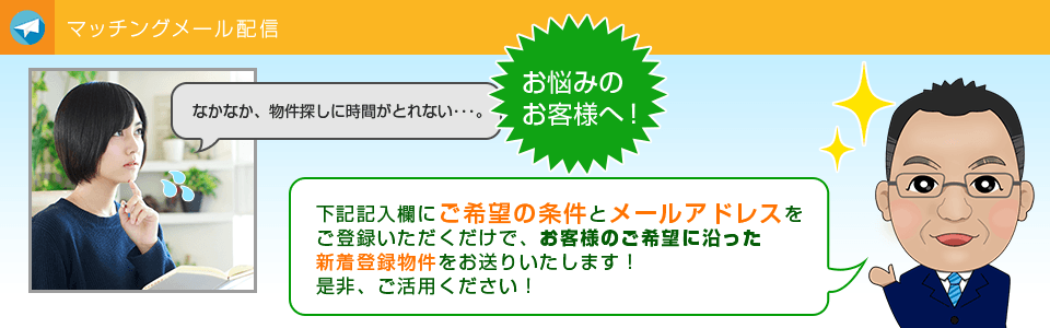 マッチングメールの配信なかなか、物件探しに時間がとれない・・・。 そんなお客様へ！ ご希望の条件とメールアドレスをご登録いただくだけで、 新着登録物件をお送りいたします。 是非、ご活用ください。