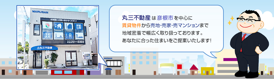 丸三不動産は彦根市を中心に
賃貸物件から売地・売家・売マンションまで地域密着で幅広く取り扱っております。あなたに合った住まいをご提案いたします！