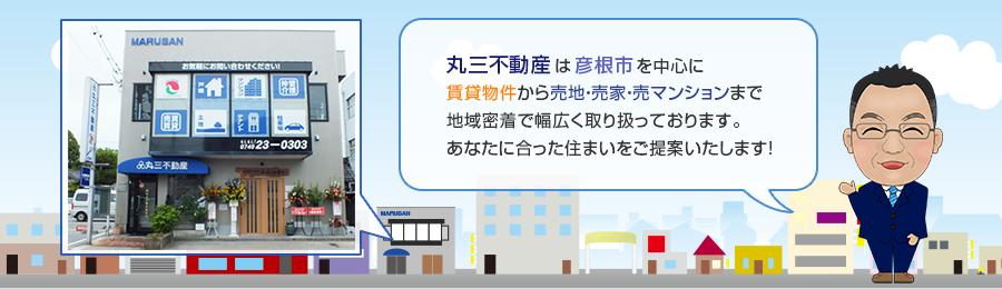 丸三不動産は彦根市を中心に
賃貸物件から売地・売家・売マンションまで地域密着で幅広く取り扱っております。あなたに合った住まいをご提案いたします！