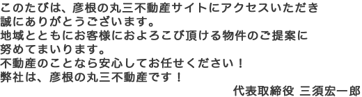 このたびは、彦根の丸三不動産サイトにアクセスいただき誠にありがとうございます。地域とともにお客様におよろこび頂ける物件のご提案に努めてまいります。不動産のことなら安心してお任せください！弊社は、彦根の丸三不動産です！ 代表取締役 三須宏一郎